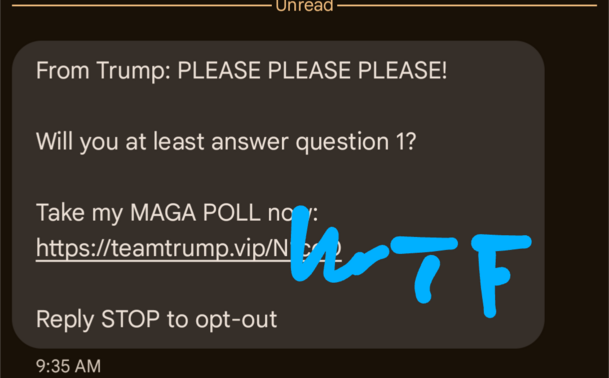 An SMS message 

From Trump: PLEASE PLEASE PLEASE! 

Will you at least answer question 1?

Take my MAGA POLL now:

(url at team trump.vip partially obscured by a hand scribbled "WTF")