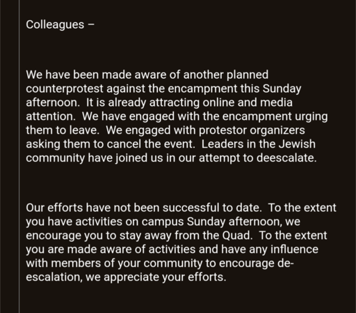 Screenshot of email:

Colleagues

We have been made aware of another planned counterprotest against the encampment this Sunday afternoon.  It is already attracting online and media attention.  We have engaged with the encampment urging them to leave.  We engaged with protestor organizers asking them to cancel the event.  Leaders in the Jewish community have joined us in our attempt to deescalate. 

 

Our efforts have not been successful to date.  To the extent you have activities on campus Sun…