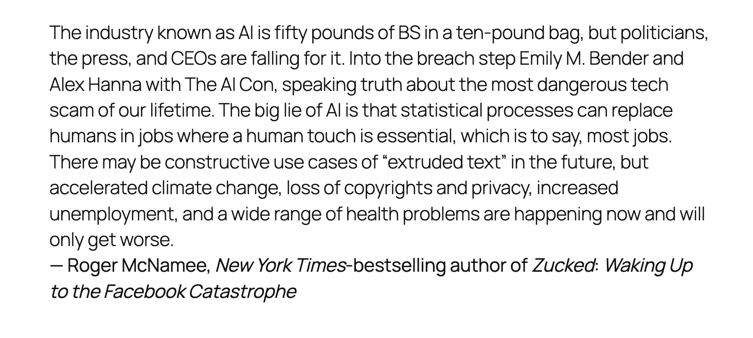 Screencap of text, reading:
The industry known as AI is fifty pounds of BS in a ten-pound bag, but politicians, the press, and CEOs are falling for it. Into the breach step Emily M. Bender and Alex Hanna with The AI Con, speaking truth about the most dangerous tech scam of our lifetime. The big lie of AI is that statistical processes can replace humans in jobs where a human touch is essential, which is to say, most jobs. There may be constructive use cases of “extruded text” in the future, but accelerated climate change, loss of copyrights and privacy, increased unemployment, and a wide range of health problems are happening now and will only get worse.
— Roger McNamee, New York Times-bestselling author of Zucked: Waking Up to the Facebook Catastrophe Screencap of text, reading:
The industry known as AI is fifty pounds of BS in a ten-pound bag, but politicians, the press, and CEOs are falling for it. Into the breach step Emily M. Bender and Alex Hanna with The AI Con, speaking truth about the most dangerous tech scam of our lifetime. The big lie of AI is that statistical processes can replace humans in jobs where a human touch is essential, which is to say, most jobs. There may be constructive use cases of “extruded text” in the future, but accelerated climate change, loss of copyrights and privacy, increased unemployment, and a wide range of health problems are happening now and will only get worse.
— Roger McNamee, New York Times-bestselling author of Zucked: Waking Up to the Facebook Catastrophe