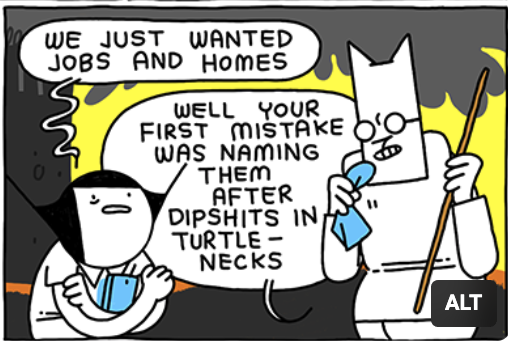 Girl: "We just wanted jobs and homes"
Cat: "Well your first mistake was naming them after dipshits in turtlenecks"
