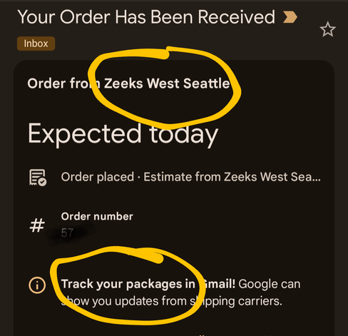 Screen capture.  [[[Things in brackets]]] are circled instead
------- ocred screenshot begins --------
Your Order Has Been Received

Inbox

Order from [[[Zeeks West Seattle]]]

Expected today

Order placed Estimate from Zeeks West Seattle 

#

Order number


[[[Track your packages in mail]]] Google can show you updates from shipping carriers.