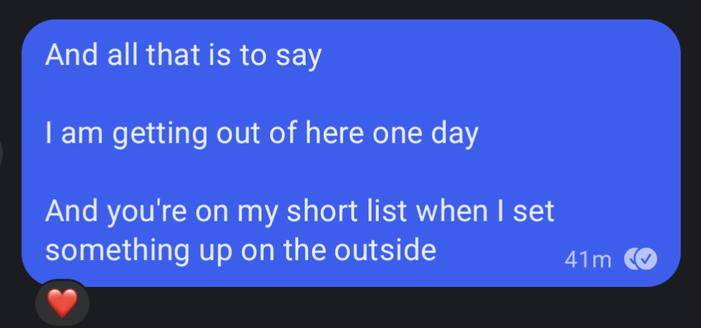 A Signal message

----
And all that is to say

I am getting out of here one day

And you're on my short list when I set something up on the outside
---
There's a single heart attached as a reaction