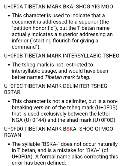 Screen capture

U+0F0A TIBETAN MARK BKA- SHOG YIG MGO

This character is used to indicate that a document is addressed to a superior (the "petition honorific"), but the Tibetan name actually indicates a superior addressing an inferior ("starting flourish for giving a command").
U+0F0B TIBETAN MARK INTERSYLLABIC TSHEG

The tsheg mark is not restricted to intersyllabic usage, and would have been better named Tibetan mark tsheg.
U+0F0C TIBETAN MARK DELIMITER TSHEG BSTAR

This character is not a de…