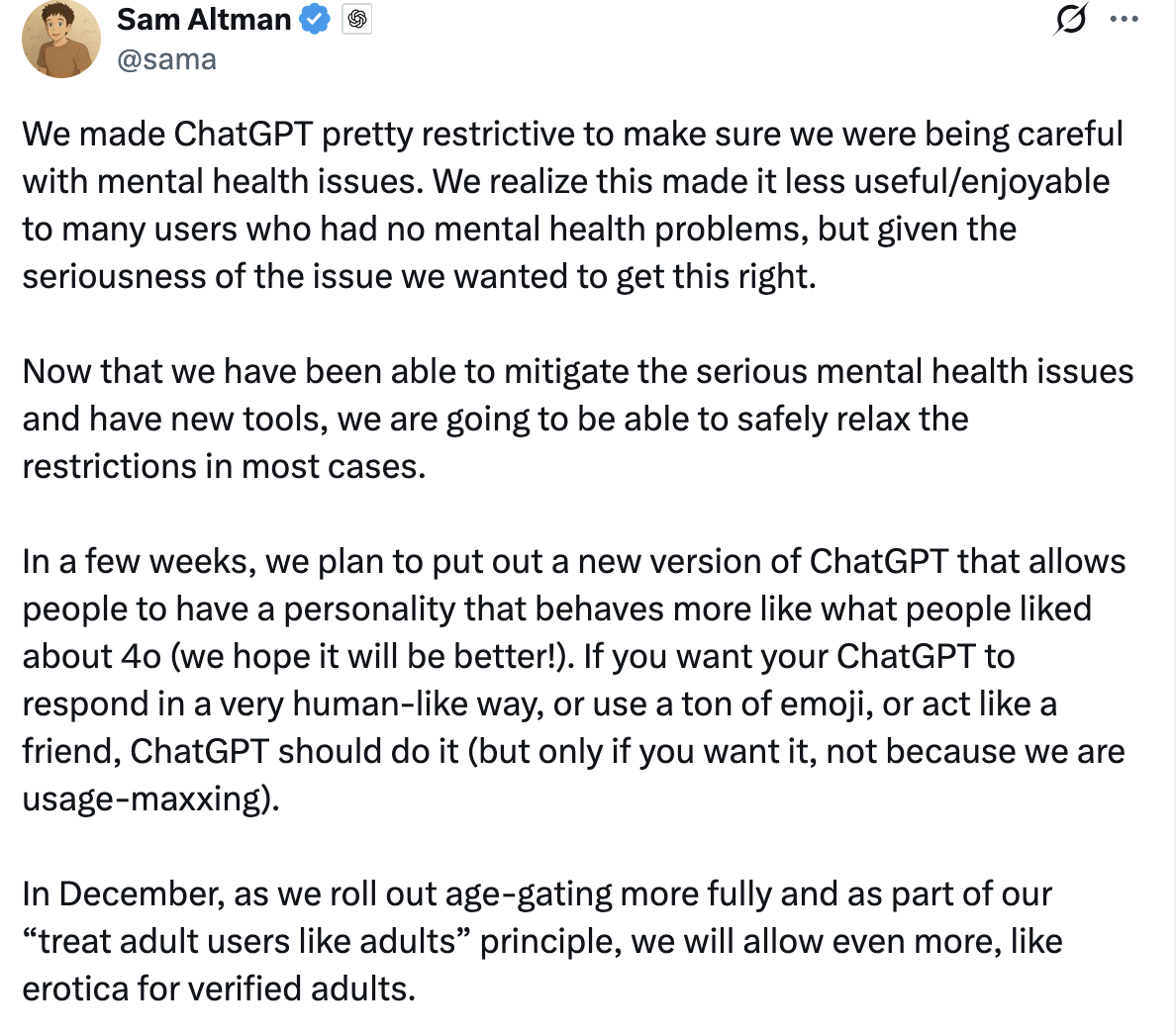 Sam Altman @sama
We made ChatGPT pretty restrictive to make sure we were being careful with mental health issues. We realize this made it less useful/enjoyable to many users who had no mental health problems, but given the seriousness of the issue we wanted to get this right.
Now that we have been able to mitigate the serious mental health issues and have new tools, we are going to be able to safely relax the restrictions in most cases.
In a few weeks, we plan to put out a new version of ChatGPT that allows people to have a personality that behaves more like what people liked about 4o (we hope it will be better!). If you want your ChatGPT to respond in a very human-like way, or use a ton of emoji, or act like a friend, ChatGPT should do it (but only if you want it, not because we are usage-maxxing).
In December, as we roll out age-gating more fully and as part of our “treat adult users like adults” principle, we will allow even more, like erotica for verified adults.