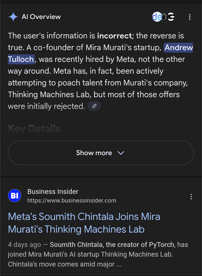 SCREENSHOT

Al Overview

The user's information is incorrect; the reverse is true. A co-founder of Mira Murati's startup, Andrew Tulloch, was recently hired by Meta, not the other way around. Meta has, in fact, been actively attempting to poach talent from Murati's company, Thinking Machines Lab, but most of those offers were initially rejected.


(FOLLOWED BY)

BI

Business Insider

https://www.businessinsider.com

Meta's Soumith Chintala Joins Mira Murati's Thinking Machines Lab

4 days ago -…