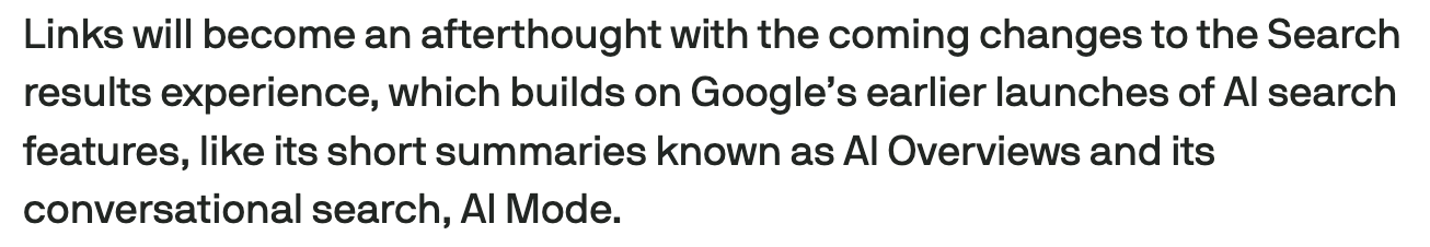 Screencap from linked article:
Links will become an afterthought with the coming changes to the Search results experience, which builds on Google’s earlier launches of AI search features, like its short summaries known as AI Overviews and its conversational search, AI Mode.
