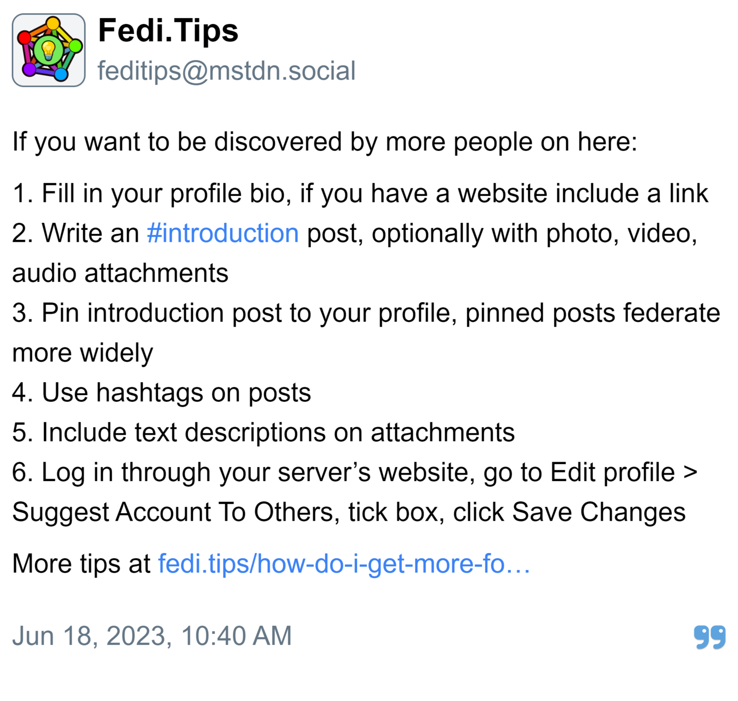 Fedi.Tips:

If you want to be discovered by more people on here:

1. Fill in your profile bio, if you have a website include a link
2. Write an #introduction post, optionally with photo, video, audio attachments
3. Pin introduction post to your profile, pinned posts federate more widely
4. Use hashtags on posts
5. Include text descriptions on attachments
6. Log in through your server’s website, go to Edit profile > Suggest Account To Others, tick box, click Save Changes

More tips at https://fedi.tips/how-do-i-get-more-followers-on-mastodon-and-the-fediverse/

Posted Jun 18, 2023, 10:40 AM