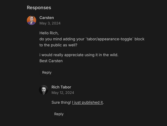Me asking Rich Tabor within the comments of his blog: „Hello Rich,
do you mind adding your `tabor/appearance-toggle` block to the public as well?

i would really appreciate using it in the wild.
Best Carsten“

And Rich Tabors reply:
„Sure thing! I just published it.“