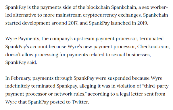 SpankPay is the payments side of the blockchain Spankchain, a sex worker-led alternative to more mainstream cryptocurrency exchanges. Spankchain started development around 2017, and SpankPay launched in 2019.

Wyre Payments, the company’s upstream payment processor, terminated SpankPay’s account because Wyre’s new payment processor, Checkout.com, doesn’t allow processing for payments related to sexual businesses, SpankPay said. 

In February, payments through SpankPay were suspended because Wyre indefinitely terminated Spankpay, alleging it was in violation of “third-party payment processor or network rules,” according to a legal letter sent from Wyre that SpankPay posted to Twitter.
