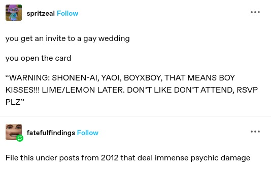 spritzeal: you get an invite to a gay wedding

you open the card

“WARNING: SHONEN-AI, YAOI, BOYXBOY, THAT MEANS BOY KISSES!!! LIME/LEMON LATER. DON’T LIKE DON’T ATTEND, RSVP PLZ”

fatefulfindings: File this under posts from 2012 that deal immense psychic damage