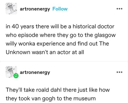 in 40 years there will be a historical doctor who episode where they go to the glasgow willy wonka experience and find out The Unknown wasn't an actor at all

They'll take roald dahl there just like how they took van gogh to the museum