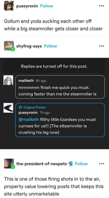 pussyronin: Gollum and yoda sucking each other off while a big steamroller gets closer and closer

maliketh: mmm finish me quick you must. coming faster than me the steamroller is

pussyronin: filthy little lizardses you must cumses for us (the steamroller is crushing his leg now)

the-president-of-neopets: This is one of those firing shots in to the air, property value lowering posts that keeps this site utterly unmarketable