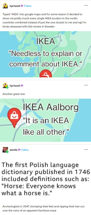 hjartasalt:  Typed "IKEA" into google maps and for some reason it decided to show me pretty much every single IKEA location in the nordic countries combined instead of just the one closest to me and ngl I'm kinda obsessed with this review in Sweden

“Needless to explain or comment about IKEA."

 hjartasalt: Another great one

 IKEA Aalborg "It is an IKEA like all other:

 elenille: The first Polish language dictionary published in 1746 included definitions such as: "Horse: Everyone knows what a horse is." Archeologists in 3047 stomping their feet and ripping their hair out over the ruins of an apparent furniture maze