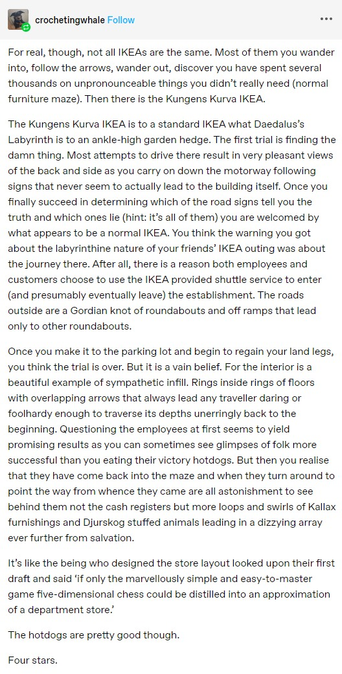 n crochetingwhale Follow For real, though, not all IKEAs are the same. Most of them you wander into, follow the arrows, wander out, discover you have spent several thousands on unpronounceable things you didn't really need (normal furniture maze). Then there i the Kungens Kurva IKEA.

The Kungens Kurva IKEA is to a standard IKEA what Daedalus’s Labyrinth is to an ankle-high garden hedge. The first trial is finding the damn thing. Most attempts to drive there result in very pleasant views of the back and side as you carry on down the motorway following signs that never seem to actually lead to the building itself. Once you finally succeed in determining which of the road signs tell you the truth and which ones lie (hint: it's all of them) you are welcomed by what appears to be a normal IKEA. You think the warning you got about the labyrinthine nature of your friends’ IKEA outing was about the journey there. After all, there is a reason both employees and customers choose to use the IKEA provided shuttle service to enter (and presumably eventually leave) the establishment. The roads outside are a Gordian knot of roundabouts and off ramps that lead only to other roundabouts.

It's like the being who designed the store layout looked upon their first draft and said ‘if only the marvellously simple and easy-to-master game five-dimensional chess could be distilled into an approximation of a department store.

The hotdogs are pretty good though.

Four stars.