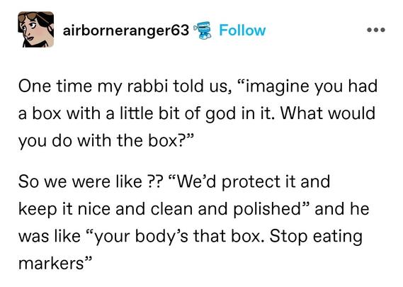 One time my rabbi told us, “imagine you had a box with a little bit of god in it. What would you do with the box?” 

So we were like ?? “We’d protect it and keep it nice and clean and polished” and he was like “your body’s that box. Stop eating markers”