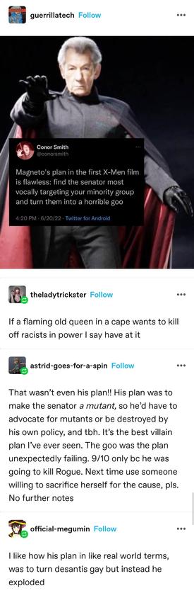 Twitter screenshot saying Magneto's plan in the first x men film is flawless: find the senator most vocally targeting your minority group and turn them into a horrible goo

theladytrickster: If a flaming old queen in a cape wants to kill off racists in power I say have at it

Astrid: That wasn’t even his plan!! His plan was to make the senator a mutant, so he’d have to advocate for mutants or be destroyed by his own policy, and tbh. It’s the best villain plan I’ve ever seen. The goo was the plan unexpectedly failing. 9/10 only bc he was going to kill Rogue. Next time use someone willing to sacrifice herself for the cause, pls. No further notes  

official: I like how his plan in like real world terms, was to turn desantis gay but instead he exploded