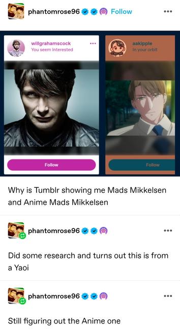 Screenshot of recommended follows: willgrahamscock with a photo of Mads Mikkelsen, and aakipple with an anime guy who looks exactly like him

Why is Tumblr showing me Mads Mikkelsen and Anime Mads Mikkelsen

Self reblog: Did some research and turns out this is from a Yaoi

Self reblog: Still figuring out the Anime one