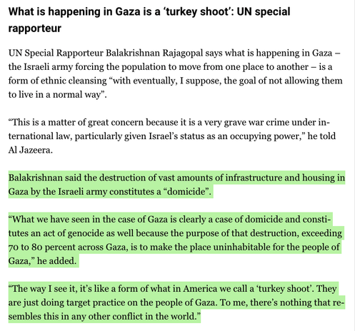What is happening in Gaza is a ‘turkey shoot’: UN special rapporteur

UN Special Rapporteur Balakrishnan Rajagopal says what is happening in Gaza – the Israeli army forcing the population to move from one place to another – is a form of ethnic cleansing “with eventually, I suppose, the goal of not allowing them to live in a normal way”.

“This is a matter of great concern because it is a very grave war crime under international law, particularly given Israel’s status as an occupying power,” he told Al Jazeera.

Balakrishnan said the destruction of vast amounts of infrastructure and housing in Gaza by the Israeli army constitutes a “domicide”.

“What we have seen in the case of Gaza is clearly a case of domicide and constitutes an act of genocide as well because the purpose of that destruction, exceeding 70 to 80 percent across Gaza, is to make the place uninhabitable for the people of Gaza,” he added.

“The way I see it, it’s like a form of what in America we call a ‘turkey shoot’. They are just doing target practice on the people of Gaza. To me, there’s nothing that resembles this in any other conflict in the world.”