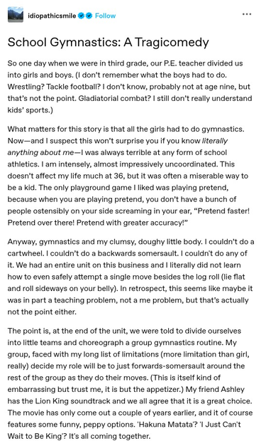 School Gymnastics: A Tragicomedy
So one day when we were in third grade, our P.E. teacher divided us into girls and boys. (I don’t remember what the boys had to do. Wrestling? Tackle football? I don’t know, probably not at age nine, but that’s not the point. Gladiatorial combat? I still don’t really understand kids’ sports.)

What matters for this story is that all the girls had to do gymnastics. Now I was always terrible at any form of school athletics. I am intensely, almost impressively uncoordinated. This doesn’t affect my life much at 36, but it was often a miserable way to be a kid. The only playground game I liked was playing pretend, because when you are playing pretend, you don’t have a bunch of people ostensibly on your side screaming in your ear, “Pretend faster! Pretend over there! Pretend with greater accuracy!”

The point is, at the end of the unit, we were told to divide ourselves into little teams and choreograph a group gymnastics routine. My group, faced with my long list of limitations decide my role will be to just forwards-somersault around the rest of the group as they do their moves. (This is itself kind of embarrassing but trust me, it is but the appetizer.) My friend Ashley has the Lion King soundtrack and we all agree that it is a great choice. The movie has only come out a couple of years earlier, and it of course features some funny, peppy options. 'Hakuna Matata'? 'I Just Can't Wait to Be King'? It's all coming together.
