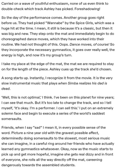 Carried on a wave of youthful enthusiasm, none of us even think to double-check which track Ashley has picked. Foreshadowing!

So the day of the performance comes. Another group goes right before us. They had picked “Wannabe” by the Spice Girls, which was a huge hit at the time. I mean, it still is because it’s a classic, but then it was big and new. They step onto the mat and immediately begin to do choreographed dance moves, which they have worked into their routine. We had not thought of this. Oops. Dance moves, of course! So they incorporate the necessary gymnastics, it goes over really well, the energy is high, and now it’s my group’s turn.

I take my place at the edge of the mat, the mat we are required to stay on for the length of the piece. Ashley cues up the track she’d chosen. 

A song starts up. Instantly, I recognize it from the movie. It is the very slow instrumental music that plays when Simba realizes his dad is dead.

Friends, when I say “sad” I mean it, in every possible sense of the word. Picture a nine year old with the gravest possible affect, determinedly doing somersaults to the slowest, most serious music she can imagine, in a careful ring around her friends who have actually learned any gymnastics whatsoever. Okay, now as the music starts to pick up and get more hopeful, imagine she gets real dizzy and in front of everyone, she rolls all the way directly off the mat, careening dangerously towards the assembled students.