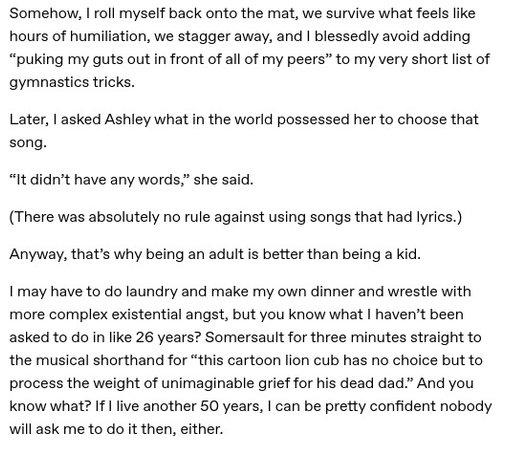 Somehow, I roll myself back onto the mat, we survive what feels like hours of humiliation, we stagger away, and I blessedly avoid adding “puking my guts out in front of all of my peers” to my very short list of gymnastics tricks.

Later, I asked Ashley what in the world possessed her to choose that song.

“It didn’t have any words,” she said.

(There was absolutely no rule against using songs that had lyrics.)

Anyway, that’s why being an adult is better than being a kid.

I may have to do laundry and make my own dinner and wrestle with more complex existential angst, but you know what I haven’t been asked to do in like 26 years? Somersault for three minutes straight to the musical shorthand for “this cartoon lion cub has no choice but to process the weight of unimaginable grief for his dead dad.” And you know what? If I live another 50 years, I can be pretty confident nobody will ask me to do it then, either.