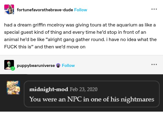fortunefavorsthebrave-dude: had a dream griffin mcelroy was giving tours at the aquarium as like a special guest kind of thing and every time he'd stop in front of an animal he'd be like “alright gang gather round. i have no idea what the FUCK this is” and then we'd move on

midnight-mod: You were an NPC in one of his nightmares