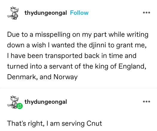 Due to a misspelling on my part while writing down a wish I wanted the djinni to grant me, I have been transported back in time and turned into a servant of the king of England, Denmark, and Norway

That's right, I am serving Cnut