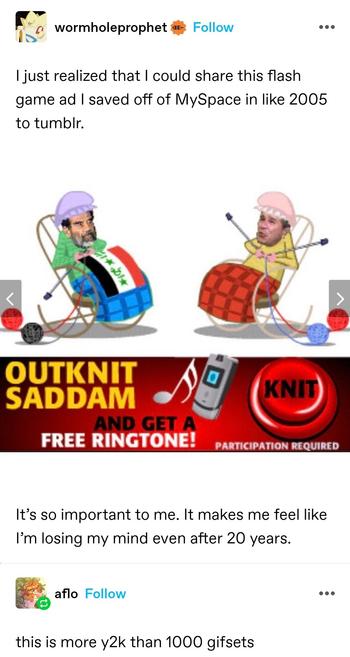 wormhole prophet: I just realized that I could share this flash game ad I saved off of MySpace in like 2005 to tumblr.

Cartoon granny figures with photos of the real people's heads crudely photoshopped on, beneath little granny caps. Two figures sitting in rocking chairs. One, with Saddam Hussein's face, is knitting an Iraq flag. The other, with George W Bush's head  is knitting an ordinary blanket. 

Beneath is a banner saying "outknit saddam and get a free ringtone" with a clip art flip phone and red button saying knit

It’s so important to me. It makes me feel like I’m losing my mind even after 20 years.

aflo: this is more y2k than 1000 gifsets