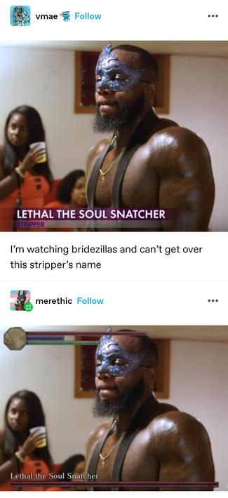 vmae: Still from a show, hen party scene, women drink from plastic cups. A male stripper wearing a blue domino mask dominates the shot. The banner introduces him as Lethal The Soul Snatcher, stripper.

I’m watching bridezillas and can’t get over this stripper’s name

merethic: The same image, except the banner has been replaced with a dark souls boss health bar