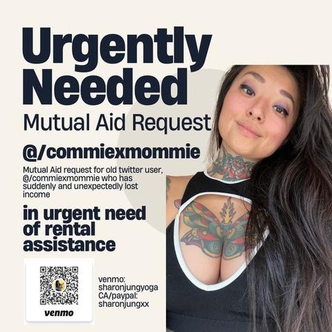 Urgently Needed
Mutual Aid Request @/commiexmommie
Mutual Aid request for old twitter user, @/commiexmommie who has suddenly and unexpectedly lost
Income
in urgent need of rental assistance
venmo:
sharonjungyoga
CA/paypal: sharonjungxx