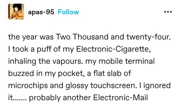 the year was Two Thousand and twenty-four. I took a puff of my Electronic-Cigarette, inhaling the vapours. my mobile terminal buzzed in my pocket, a flat slab of microchips and glossy touchscreen. I ignored it....... probably another Electronic-Mail