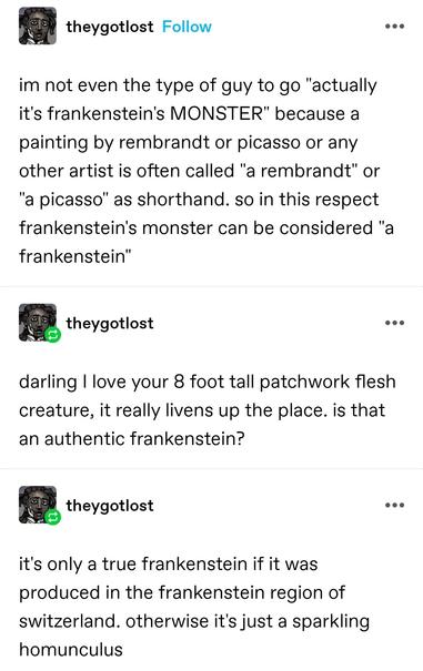 im not even the type of guy to go "actually it's frankenstein's MONSTER" because a painting by rembrandt or picasso or any other artist is often called "a rembrandt" or "a picasso" as shorthand. so in this respect frankenstein's monster can be considered "a frankenstein"

darling I love your 8 foot tall patchwork flesh creature, it really livens up the place. is that an authentic frankenstein?

it's only a true frankenstein if it was produced in the frankenstein region of switzerland. otherwise it's just a sparkling homunculus