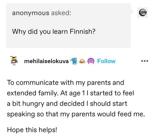 Anonymous asked: Why did you learn Finnish? 

mehikaiselokuva: To communicate with my parents and extended family. At age 1 I started to feel a bit hungry and decided I should start speaking so that my parents would feed me. Hope this helps!