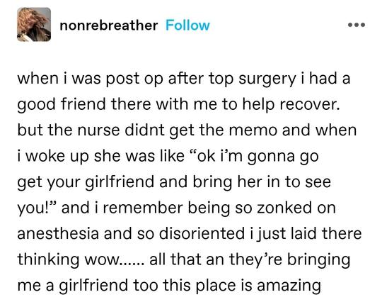 when i was post op after top surgery i had a good friend there with me to help recover. but the nurse didnt get the memo and when i woke up she was like “ok i’m gonna go get your girlfriend and bring her in to see you!” and i remember being so zonked on anesthesia and so disoriented i just laid there thinking wow…… all that an they’re bringing me a girlfriend too this place is amazing