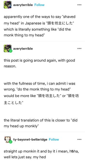 averyterrible: apparently one of the ways to say "shaved my head" in Japanese is "頭を坊主にした" which is literally something like "did the monk thing to my head"

averyterrible: this post is going around again, with good reason. with the fullness of time, i can admit i was wrong. "do the monk thing to my head" would be more like "頭を坊主した" or "頭を坊主ことした"

the literal translation of this is closer to "did my head up monkly"

ty barometer bettering: straight up monkin it and by it i mean, haha, well lets just say. my hed