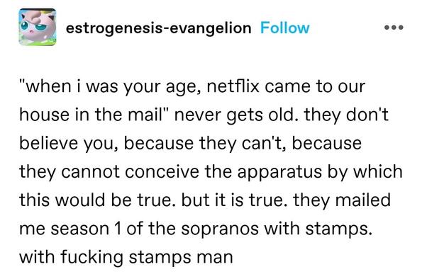 "when i was your age, netflix came to our house in the mail" never gets old. they don't believe you, because they can't, because they cannot conceive the apparatus by which this would be true. but it is true. they mailed me season 1 of the sopranos with stamps. with fucking stamps man