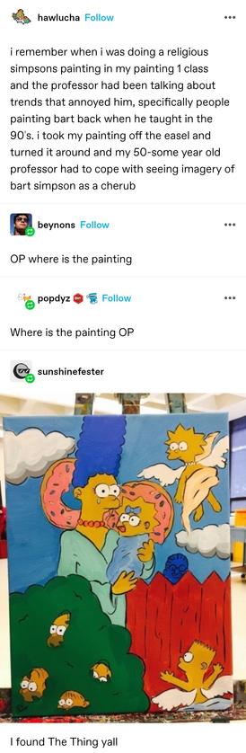 hawlucha: i remember when i was doing a religious simpsons painting in my painting 1 class and the professor had been talking about trends that annoyed him, specifically people painting bart back when he taught in the 90′s. i took my painting off the easel and turned it around and my 50-some year old professor had to cope with seeing imagery of bart simpson as a cherub&nbsp;

Replies: OP where is the painting 
Where is the painting OP

hawlucha: I found The Thing yall

Painting with the composition of a religious painting. In the centre, Marge stands weeping, holding Maggie. Doughnuts behind their heads like halos. A cherubic naked Lisa draped in cloth flies in the top right, cherubic Bart in the lower right. The left corner is a hedge, with three Homers a d Ralph Wiggum vanishing into it