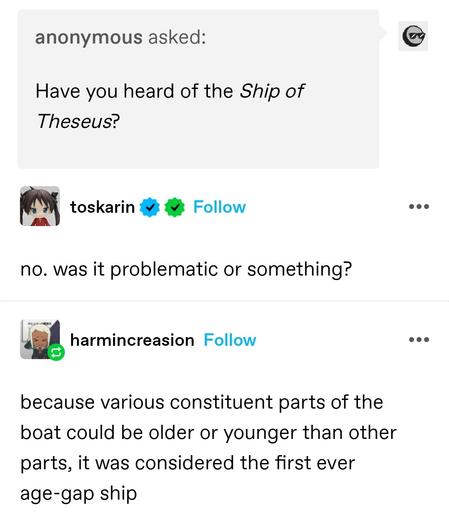 anonymous: Have you heard of the Ship of Theseus? 

toskarin: no. was it problematic or something?

harmincreason: because various constituent parts of the boat could be older or younger than other parts, it was considered the first ever age-gap ship