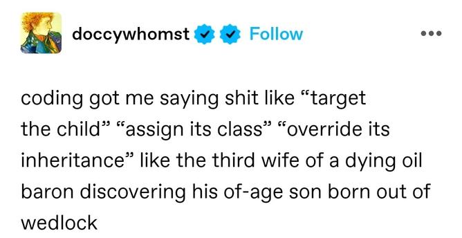 coding got me saying shit like “target the child” “assign its class” “override its inheritance” like the third wife of a dying oil baron discovering his of-age son born out of wedlock