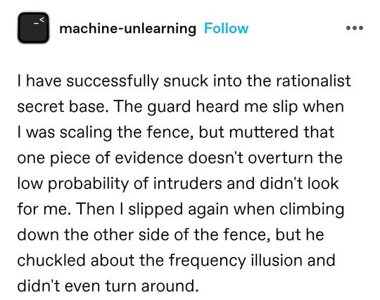 I have successfully snuck into the rationalist secret base. The guard heard me slip when I was scaling the fence, but muttered that one piece of evidence doesn't overturn the low probability of intruders and didn't look for me. Then I slipped again when climbing down the other side of the fence, but he chuckled about the frequency illusion and didn't even turn around.