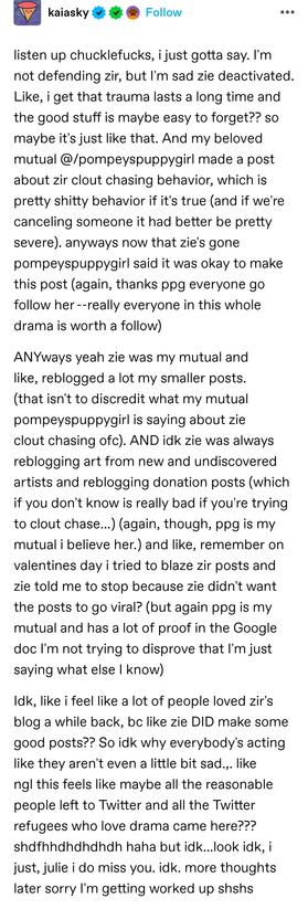listen up chucklefucks, i just gotta say. I'm not defending zir, but I'm sad zie deactivated. Like, i get that trauma lasts a long time and the good stuff is maybe easy to forget?? so maybe it's just like that. And my beloved mutual @/pompeyspuppygirl made a post about zir clout chasing behavior, which is pretty shitty behavior if it's true (and if we're canceling someone it had better be pretty severe). anyways now that zie's gone pompeyspuppygirl said it was okay to make this post (again, thanks ppg everyone go follow her	--really everyone in this whole drama is worth a follow) 

ANYways yeah zie was my mutual and like, reblogged a lot my smaller posts. (that isn't to discredit what my mutual pompeyspuppygirl is saying about zie clout chasing ofc). AND idk zie was always reblogging art from new and undiscovered artists and reblogging donation posts (which if you don't know is really bad if you're trying to clout chase...) (again, though, ppg is my mutual i believe her.) and like, remember on valentines day i tried to blaze zir posts and zie told me to stop because zie didn't want the posts to go viral? (but again ppg is my mutual and has a lot of proof in the Google doc I'm not trying to disprove that I'm just saying what else I know) 

Idk, like i feel like a lot of people loved zir's blog a while back, bc like zie DID make some good posts?? So idk why everybody's acting like they aren't even a little bit sad.,. like ngl this feels like maybe all the reasonable people left