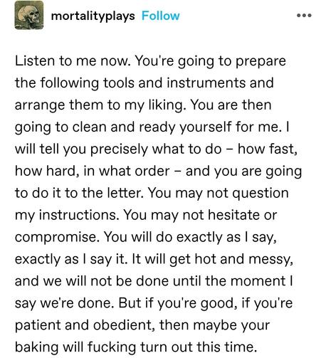 Listen to me now. You're going to prepare the following tools and instruments and arrange them to my liking. You are then going to clean and ready yourself for me. I will tell you precisely what to do – how fast, how hard, in what order – and you are going to do it to the letter. You may not question my instructions. You may not hesitate or compromise. You will do exactly as I say, exactly as I say it. It will get hot and messy, and we will not be done until the moment I say we're done. But if you're good, if you're patient and obedient, then maybe your baking will fucking turn out this time.