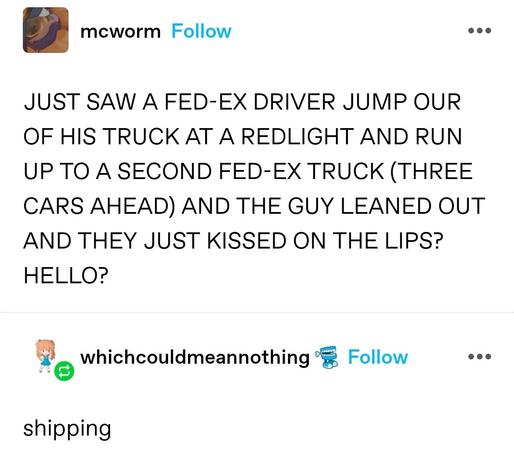 JUST SAW A FED-EX DRIVER JUMP OUR OF HIS TRUCK AT A REDLIGHT AND RUN UP TO A SECOND FED-EX TRUCK (THREE CARS AHEAD) AND THE GUY LEANED OUT AND THEY JUST KISSED ON THE LIPS? HELLO?

shipping