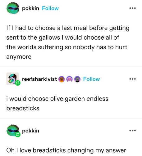 pokkin: If I had to choose a last meal before getting sent to the gallows I would choose all of the worlds suffering so nobody has to hurt anymore

reef shark activist: i would choose olive garden endless breadsticks

pokkin: Oh I love breadsticks changing my answer