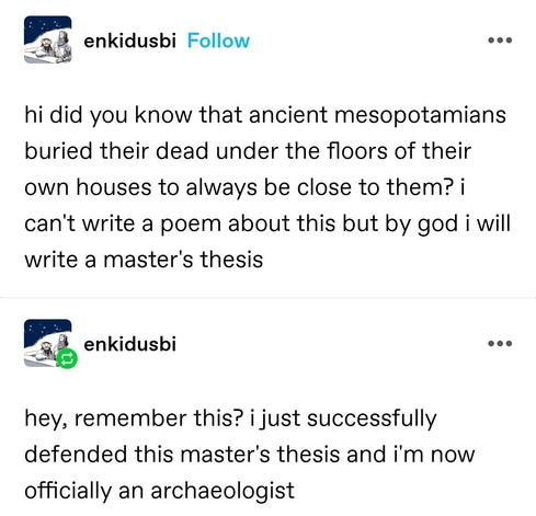 hi did you know that ancient mesopotamians buried their dead under the floors of their own houses to always be close to them? i can't write a poem about this but by god i will write a master's thesis

Self reblog: hey, remember this? i just successfully defended this master's thesis and i'm now officially an archaeologist