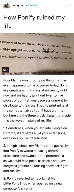 How Ponify ruined my life

Photo of a printed text. Much of the text is cut off. The legible section says "every pony kind of suspected" with pony crossed out and body handwritten in place.

Possibly the most horrifying thing that has ever happened to me occurred today. So I’m in a creative writing class at university right now and we had to print out twenty-five copies of our first, one page assignment to distribute to the class. I had to print mine at the computer lab as I don’t have a printer, but here are the three crucial facts that made this the worst mistake of my life.

1. Sometimes, when you log into Google on Chrome, it activates all of your extensions, even ones you’ve deactivated.

2. In high school, my friends and I got really into Ponify (a words replacing chrome extension) and switched the preferences so we could read political articles and have congress get into a&nbsp;“rousing snow ball fight” and the like.

3. Ponify reverted to its original My Little Pony lingo when opened on a new computer’s chrome.