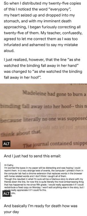 So when I distributed my twenty-five copies of this I noticed the word&nbsp;“everypony”, my heart seized up and dropped into my stomach, and with my imminent death approaching, I began furiously correcting all twenty-five of them. My teacher, confusedly, agreed to let me correct them as I was too infuriated and ashamed to say my mistake aloud.&nbsp;

I just realized, however, that the line&nbsp;“as she watched the binding fall away in her hand” was changed to&nbsp;“as she watched the binding fall away in her hoof”.&nbsp;

Photo of the above words appearing in said assignment.

And I just had to send this email:

Hi Cathy I'm worried the typos in my paper will be distracting. In a strange twist of events the computer I printed it from in the computer lab had a chrome extension that replaces words in the browser with horse related words and I don't think I caught all of them.

And basically I'm ready for death how was your day