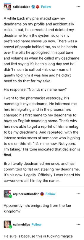 talisidekick: A while back my pharmacist saw my deadname on my profile and accidentially called it out, he corrected and deleted my deadname from the system so only my preferred name shows up now. There was a crowd of people behind me, so as he hands over the pills he apologized, in equal tone and volume as when he called my deadname and lied saying it's been a long day and he didn't mean to call out -his own- name. I quietly told him it was fine and he didn't need to do that for my sake.

His response: "No, it's my name now."

I went to the pharmacist yesterday, his nametag is my deadname. He informed me he's immigrating and in the process he's changed his first name to my deadname to have an English sounding name. That's why he's now able to get a reprint of his nametag to be my deadname. And repeated, with the intense seriousness of someone who is going to die on this hill: "It's mine now. Not yours. I'm taking." His tone indicated that decision is final.

Bro literally deadnamed me once, and has committed to flat out stealing my deadname. It's his now. Legally. Officially. I over heard his co-workers call him by the name.

a queer kettle of fish: apparently he's emigrating from the fae kingdom