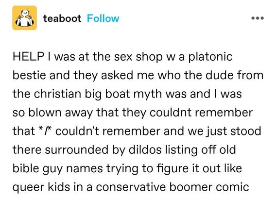 HELP I was at the sex shop w a platonic bestie and they asked me who the dude from the christian big boat myth was and I was so blown away that they couldnt remember that *I* couldn't remember and we just stood there surrounded by dildos listing off old bible guy names trying to figure it out like queer kids in a conservative boomer comic