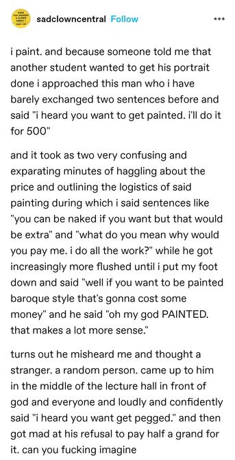 i paint. and because someone told me that another student wanted to get his portrait done i approached this man who i have barely exchanged two sentences before and said "i heard you want to get painted. i'll do it for 500"

and it took as two very confusing and exparating minutes of haggling about the price and outlining the logistics of said painting during which i said sentences like "you can be naked if you want but that would be extra" and "what do you mean why would you pay me. i do all the work?" while he got increasingly more flushed until i put my foot down and said "well if you want to be painted baroque style that's gonna cost some money" and he said "oh my god PAINTED. that makes a lot more sense."

turns out he misheard me and thought a stranger. a random person. came up to him in the middle of the lecture hall in front of god and everyone and loudly and confidently said "i heard you want get pegged." and then got mad at his refusal to pay half a grand for it. can you fucking imagine